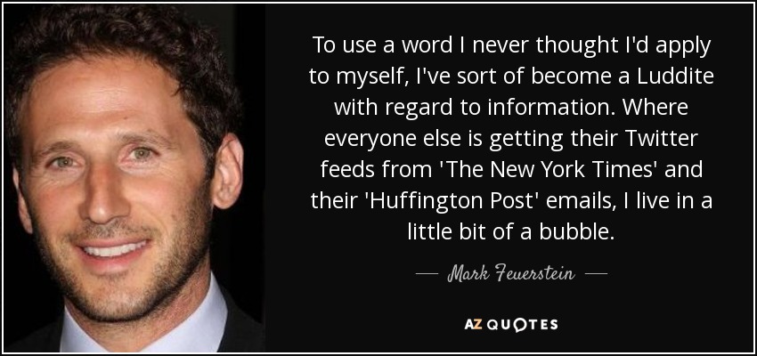 To use a word I never thought I'd apply to myself, I've sort of become a Luddite with regard to information. Where everyone else is getting their Twitter feeds from 'The New York Times' and their 'Huffington Post' emails, I live in a little bit of a bubble. - Mark Feuerstein