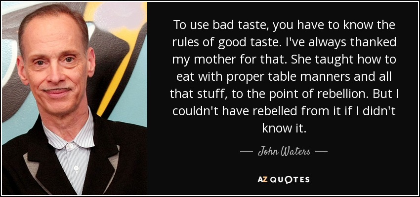 To use bad taste, you have to know the rules of good taste. I've always thanked my mother for that. She taught how to eat with proper table manners and all that stuff, to the point of rebellion. But I couldn't have rebelled from it if I didn't know it. - John Waters