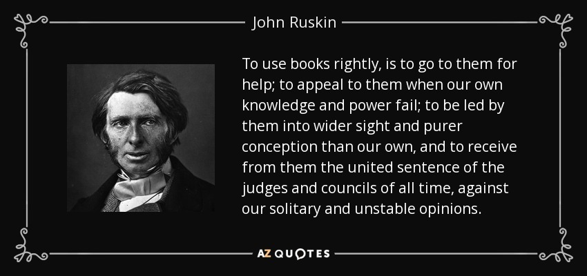 To use books rightly, is to go to them for help; to appeal to them when our own knowledge and power fail; to be led by them into wider sight and purer conception than our own, and to receive from them the united sentence of the judges and councils of all time, against our solitary and unstable opinions. - John Ruskin