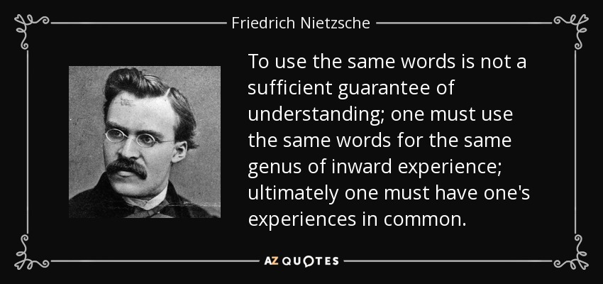 To use the same words is not a sufficient guarantee of understanding; one must use the same words for the same genus of inward experience; ultimately one must have one's experiences in common. - Friedrich Nietzsche