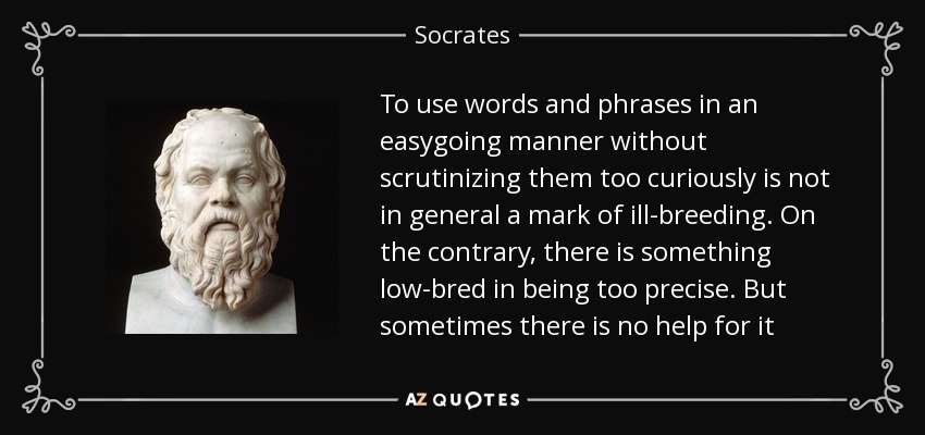 To use words and phrases in an easygoing manner without scrutinizing them too curiously is not in general a mark of ill-breeding. On the contrary, there is something low-bred in being too precise. But sometimes there is no help for it - Socrates