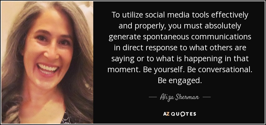 To utilize social media tools effectively and properly, you must absolutely generate spontaneous communications in direct response to what others are saying or to what is happening in that moment. Be yourself. Be conversational. Be engaged. - Aliza Sherman