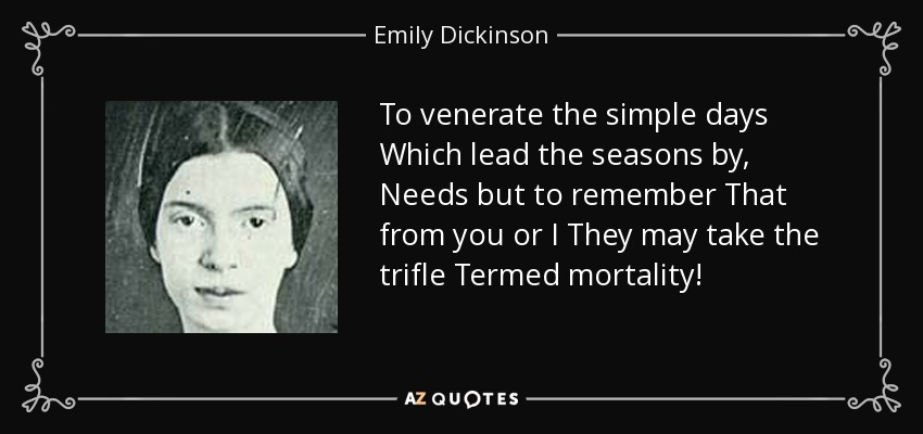 To venerate the simple days Which lead the seasons by, Needs but to remember That from you or I They may take the trifle Termed mortality! - Emily Dickinson