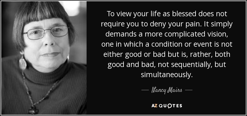 To view your life as blessed does not require you to deny your pain. It simply demands a more complicated vision, one in which a condition or event is not either good or bad but is, rather, both good and bad, not sequentially, but simultaneously. - Nancy Mairs