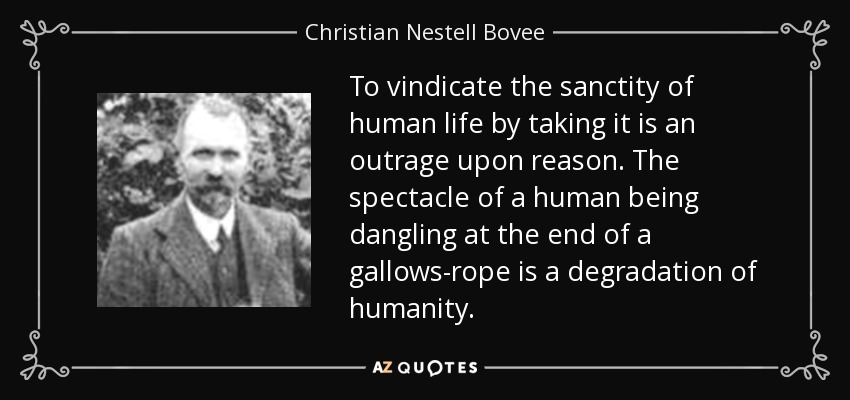 To vindicate the sanctity of human life by taking it is an outrage upon reason. The spectacle of a human being dangling at the end of a gallows-rope is a degradation of humanity. - Christian Nestell Bovee