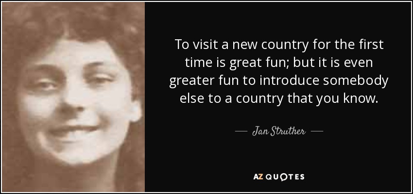 To visit a new country for the first time is great fun; but it is even greater fun to introduce somebody else to a country that you know. - Jan Struther