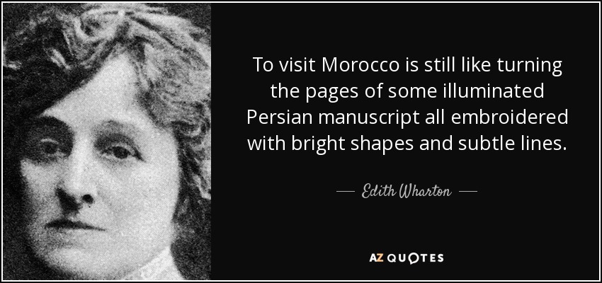 To visit Morocco is still like turning the pages of some illuminated Persian manuscript all embroidered with bright shapes and subtle lines. - Edith Wharton