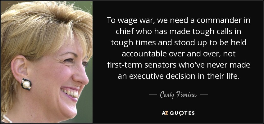 To wage war, we need a commander in chief who has made tough calls in tough times and stood up to be held accountable over and over, not first-term senators who've never made an executive decision in their life. - Carly Fiorina