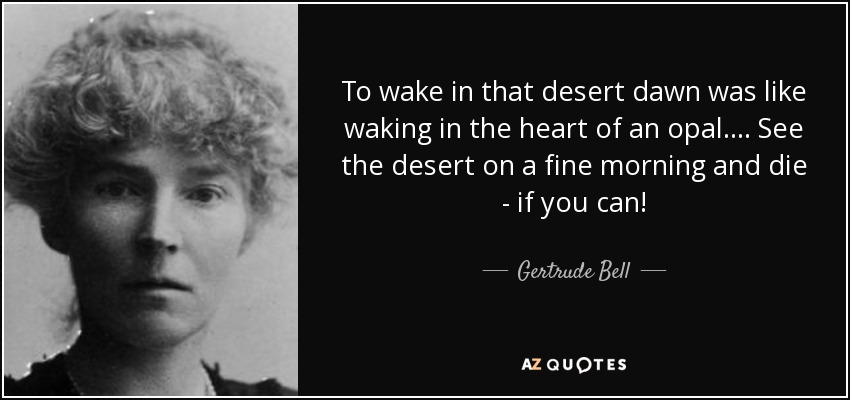 To wake in that desert dawn was like waking in the heart of an opal. ... See the desert on a fine morning and die - if you can! - Gertrude Bell