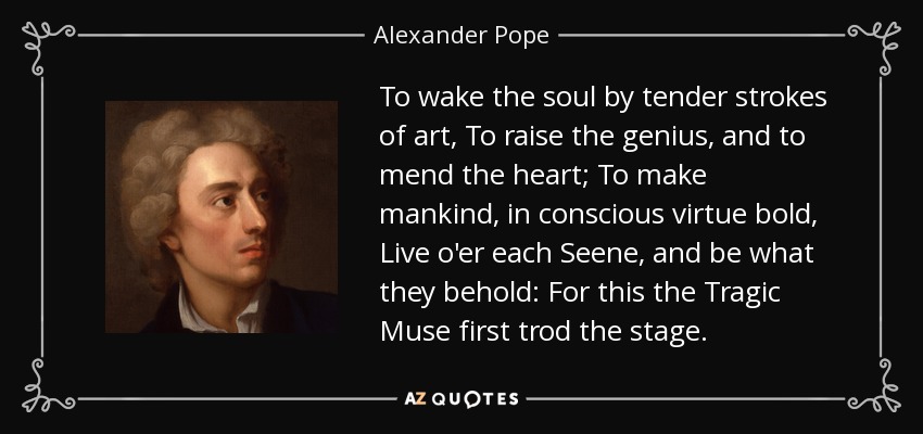 To wake the soul by tender strokes of art, To raise the genius, and to mend the heart; To make mankind, in conscious virtue bold, Live o'er each Seene, and be what they behold: For this the Tragic Muse first trod the stage. - Alexander Pope
