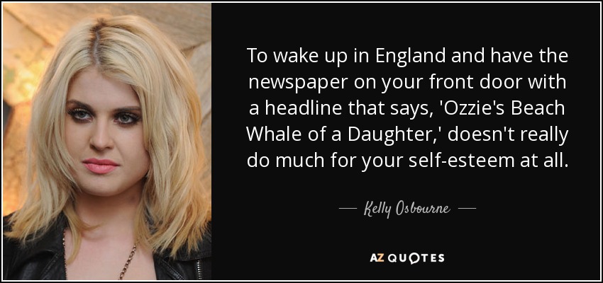 To wake up in England and have the newspaper on your front door with a headline that says, 'Ozzie's Beach Whale of a Daughter,' doesn't really do much for your self-esteem at all. - Kelly Osbourne