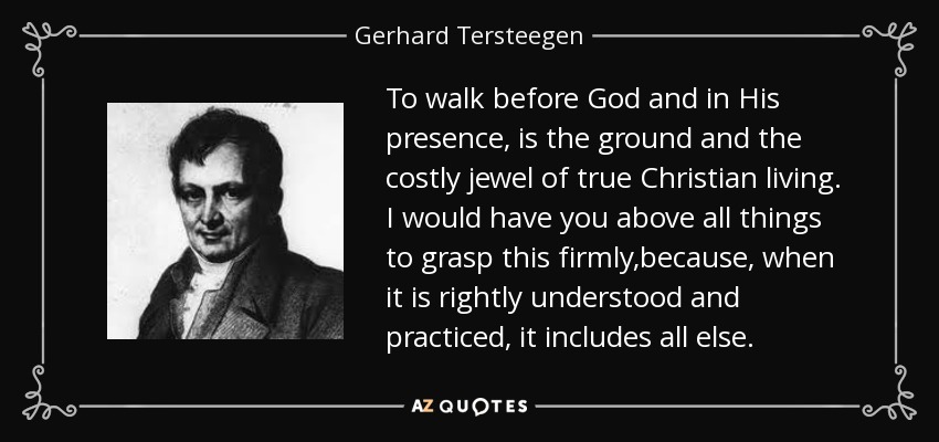 To walk before God and in His presence, is the ground and the costly jewel of true Christian living. I would have you above all things to grasp this firmly,because, when it is rightly understood and practiced, it includes all else. - Gerhard Tersteegen