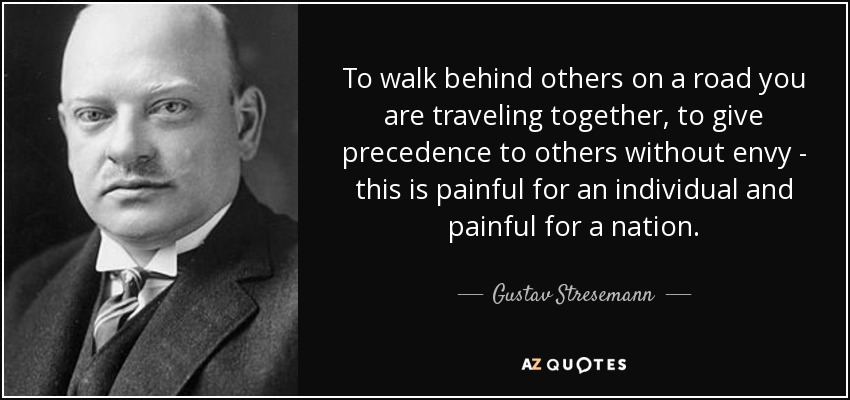 To walk behind others on a road you are traveling together, to give precedence to others without envy - this is painful for an individual and painful for a nation. - Gustav Stresemann