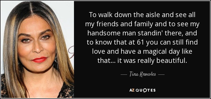 To walk down the aisle and see all my friends and family and to see my handsome man standin' there, and to know that at 61 you can still find love and have a magical day like that ... it was really beautiful. - Tina Knowles
