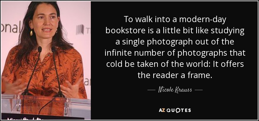 To walk into a modern-day bookstore is a little bit like studying a single photograph out of the infinite number of photographs that cold be taken of the world: It offers the reader a frame. - Nicole Krauss