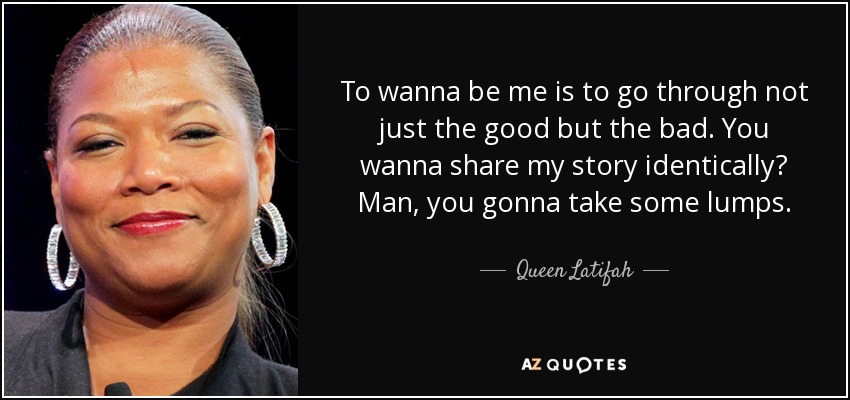 To wanna be me is to go through not just the good but the bad. You wanna share my story identically? Man, you gonna take some lumps. - Queen Latifah