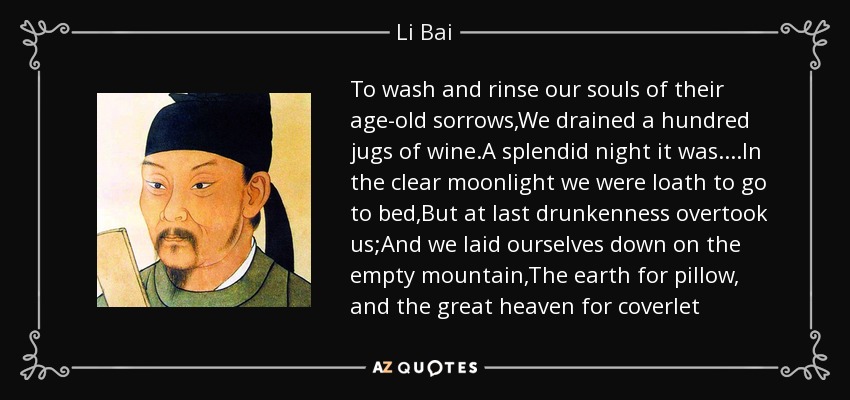 To wash and rinse our souls of their age-old sorrows,We drained a hundred jugs of wine.A splendid night it was . . . .In the clear moonlight we were loath to go to bed,But at last drunkenness overtook us;And we laid ourselves down on the empty mountain,The earth for pillow, and the great heaven for coverlet - Li Bai