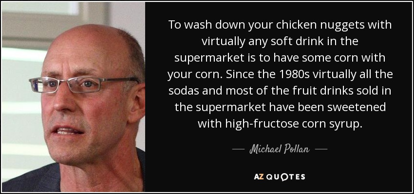To wash down your chicken nuggets with virtually any soft drink in the supermarket is to have some corn with your corn. Since the 1980s virtually all the sodas and most of the fruit drinks sold in the supermarket have been sweetened with high-fructose corn syrup. - Michael Pollan
