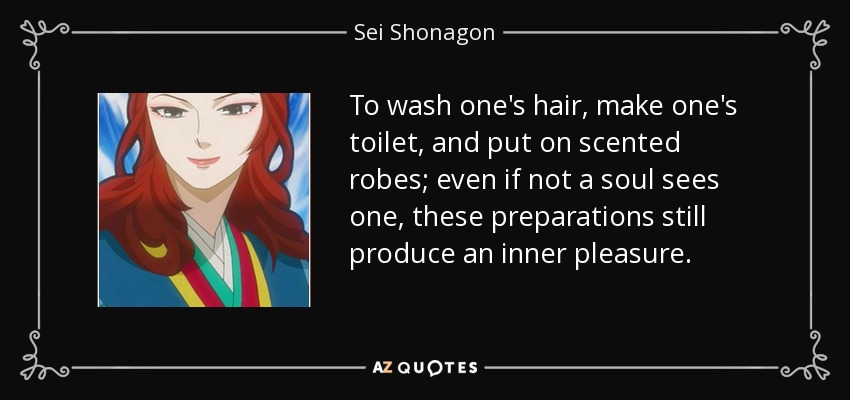 To wash one's hair, make one's toilet, and put on scented robes; even if not a soul sees one, these preparations still produce an inner pleasure. - Sei Shonagon