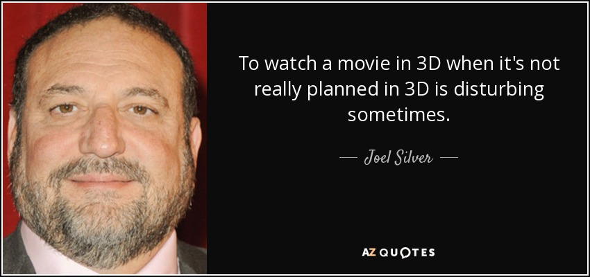 To watch a movie in 3D when it's not really planned in 3D is disturbing sometimes. - Joel Silver