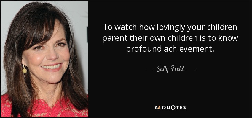 To watch how lovingly your children parent their own children is to know profound achievement. - Sally Field