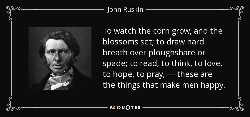 To watch the corn grow, and the blossoms set; to draw hard breath over ploughshare or spade; to read, to think, to love, to hope, to pray, — these are the things that make men happy. - John Ruskin
