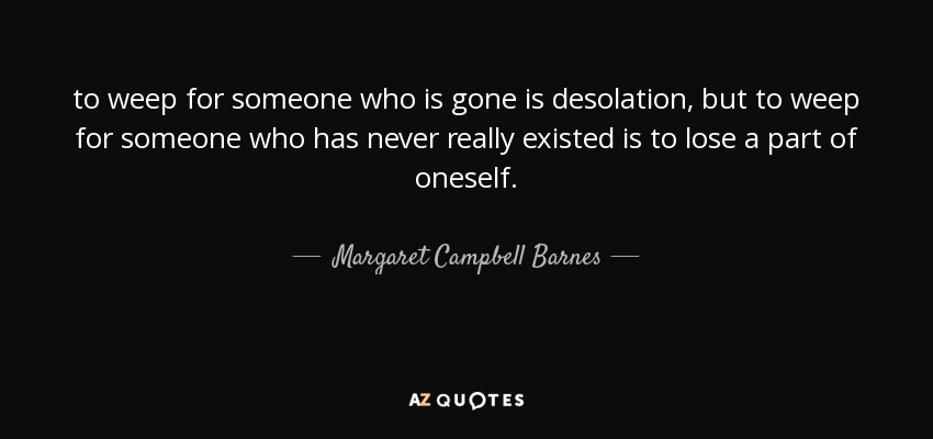 to weep for someone who is gone is desolation, but to weep for someone who has never really existed is to lose a part of oneself. - Margaret Campbell Barnes