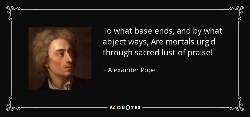 To what base ends, and by what abject ways, Are mortals urg'd through sacred lust of praise! - Alexander Pope