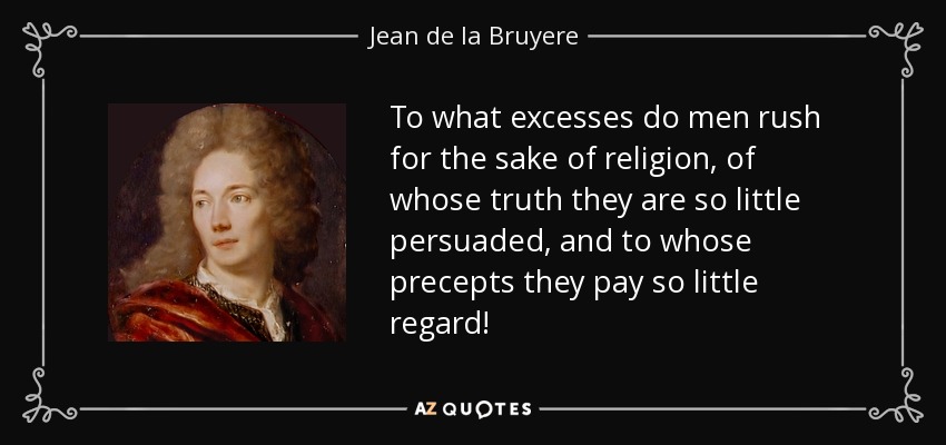 To what excesses do men rush for the sake of religion, of whose truth they are so little persuaded, and to whose precepts they pay so little regard! - Jean de la Bruyere