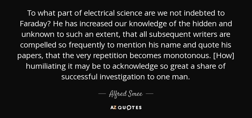 To what part of electrical science are we not indebted to Faraday? He has increased our knowledge of the hidden and unknown to such an extent, that all subsequent writers are compelled so frequently to mention his name and quote his papers, that the very repetition becomes monotonous. [How] humiliating it may be to acknowledge so great a share of successful investigation to one man. - Alfred Smee