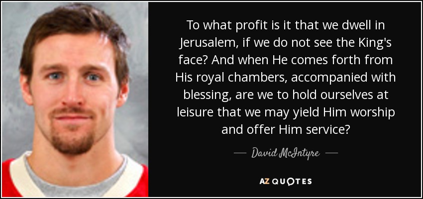 To what profit is it that we dwell in Jerusalem, if we do not see the King's face? And when He comes forth from His royal chambers, accompanied with blessing, are we to hold ourselves at leisure that we may yield Him worship and offer Him service? - David McIntyre