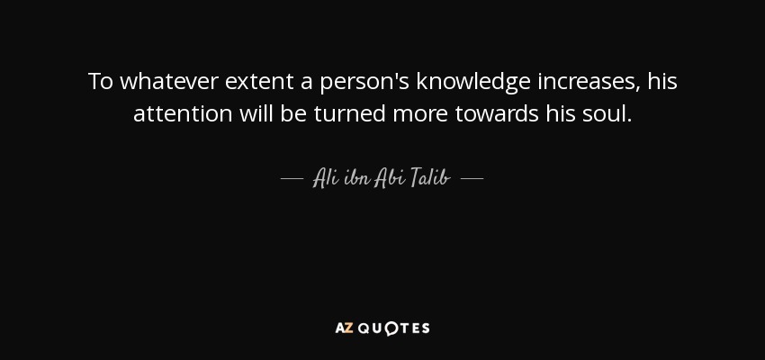 To whatever extent a person's knowledge increases, his attention will be turned more towards his soul. - Ali ibn Abi Talib