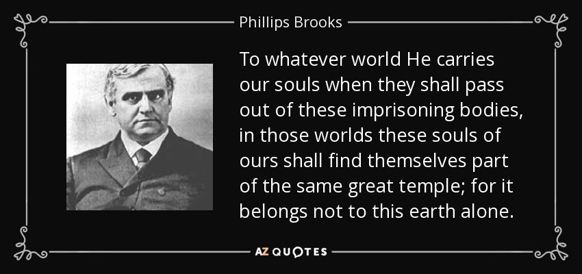 To whatever world He carries our souls when they shall pass out of these imprisoning bodies, in those worlds these souls of ours shall find themselves part of the same great temple; for it belongs not to this earth alone. - Phillips Brooks