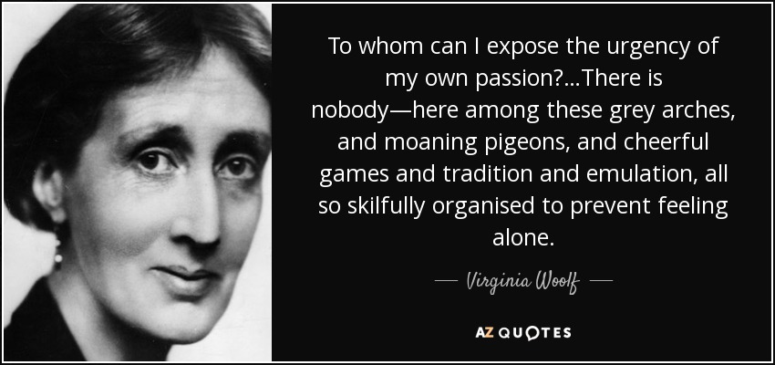To whom can I expose the urgency of my own passion?…There is nobody—here among these grey arches, and moaning pigeons, and cheerful games and tradition and emulation, all so skilfully organised to prevent feeling alone. - Virginia Woolf