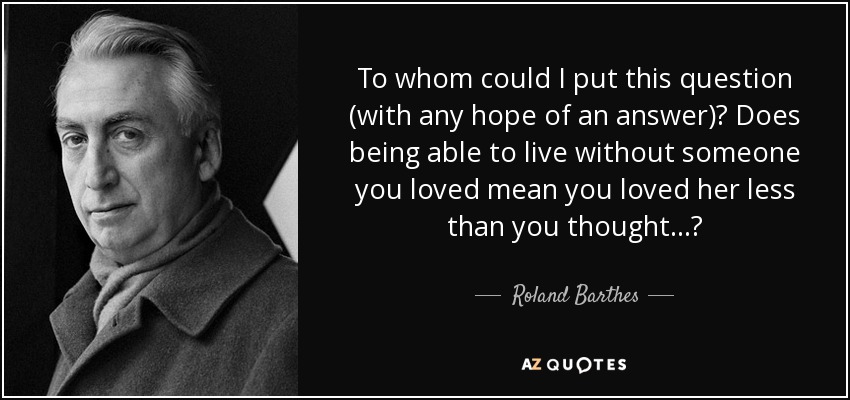 To whom could I put this question (with any hope of an answer)? Does being able to live without someone you loved mean you loved her less than you thought...? - Roland Barthes