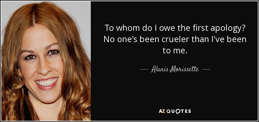 To whom do I owe the first apology? No one's been crueler than I've been to me. - Alanis Morissette