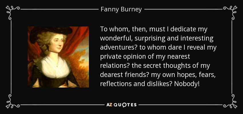 To whom, then, must I dedicate my wonderful, surprising and interesting adventures? to whom dare I reveal my private opinion of my nearest relations? the secret thoughts of my dearest friends? my own hopes, fears, reflections and dislikes? Nobody! - Fanny Burney