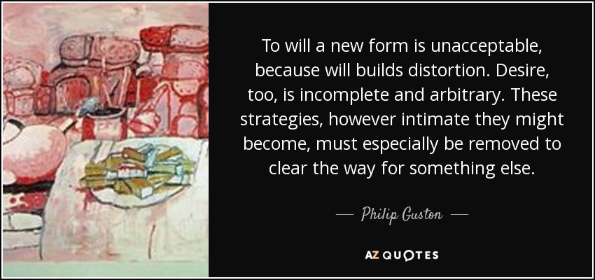 To will a new form is unacceptable, because will builds distortion. Desire, too, is incomplete and arbitrary. These strategies, however intimate they might become, must especially be removed to clear the way for something else. - Philip Guston