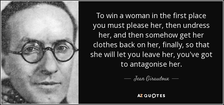 To win a woman in the first place you must please her, then undress her, and then somehow get her clothes back on her, finally, so that she will let you leave her, you've got to antagonise her. - Jean Giraudoux