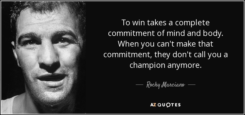 To win takes a complete commitment of mind and body. When you can't make that commitment, they don't call you a champion anymore. - Rocky Marciano
