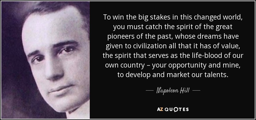 To win the big stakes in this changed world, you must catch the spirit of the great pioneers of the past, whose dreams have given to civilization all that it has of value, the spirit that serves as the life-blood of our own country – your opportunity and mine, to develop and market our talents. - Napoleon Hill