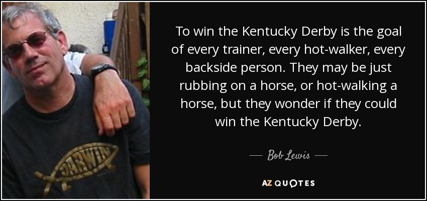 To win the Kentucky Derby is the goal of every trainer, every hot-walker, every backside person. They may be just rubbing on a horse, or hot-walking a horse, but they wonder if they could win the Kentucky Derby. - Bob Lewis