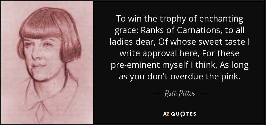 To win the trophy of enchanting grace: Ranks of Carnations, to all ladies dear, Of whose sweet taste I write approval here, For these pre-eminent myself I think, As long as you don't overdue the pink. - Ruth Pitter