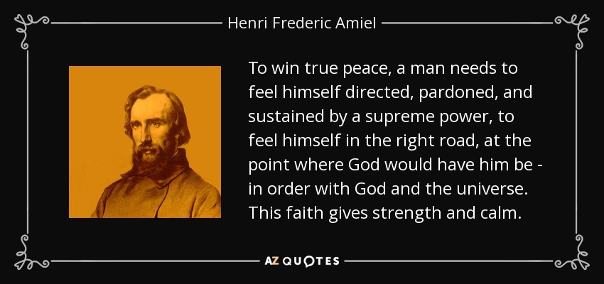 To win true peace, a man needs to feel himself directed, pardoned, and sustained by a supreme power, to feel himself in the right road, at the point where God would have him be - in order with God and the universe. This faith gives strength and calm. - Henri Frederic Amiel