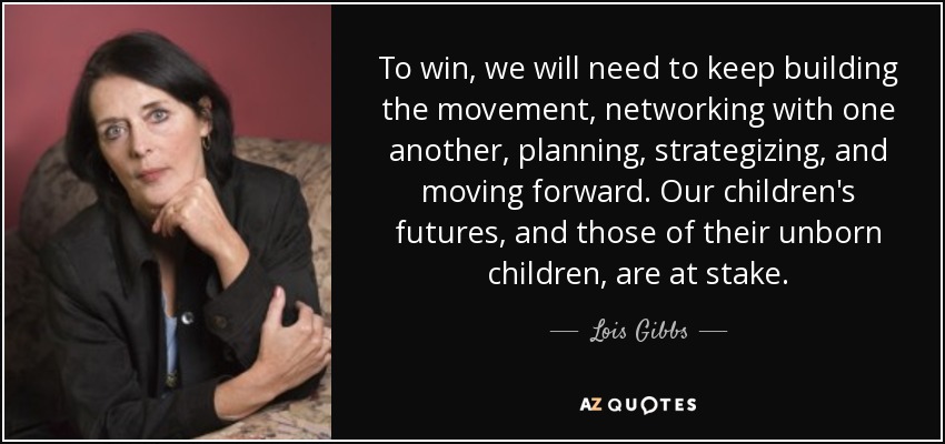 To win, we will need to keep building the movement, networking with one another, planning, strategizing, and moving forward. Our children's futures, and those of their unborn children, are at stake. - Lois Gibbs