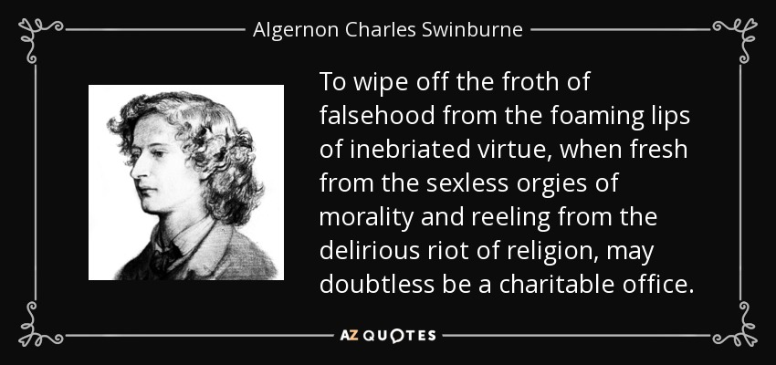 To wipe off the froth of falsehood from the foaming lips of inebriated virtue, when fresh from the sexless orgies of morality and reeling from the delirious riot of religion, may doubtless be a charitable office. - Algernon Charles Swinburne