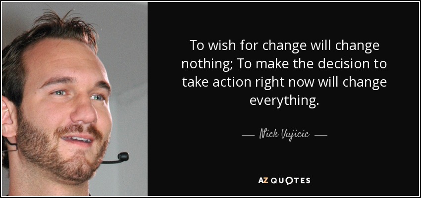 To wish for change will change nothing; To make the decision to take action right now will change everything. - Nick Vujicic