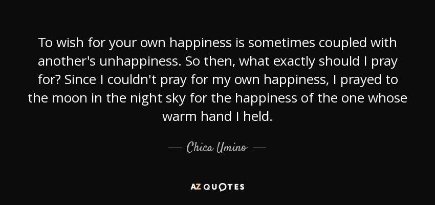 To wish for your own happiness is sometimes coupled with another's unhappiness. So then, what exactly should I pray for? Since I couldn't pray for my own happiness, I prayed to the moon in the night sky for the happiness of the one whose warm hand I held. - Chica Umino