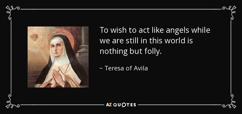 To wish to act like angels while we are still in this world is nothing but folly. - Teresa of Avila