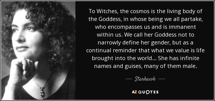 To Witches, the cosmos is the living body of the Goddess, in whose being we all partake, who encompasses us and is immanent within us. We call her Goddess not to narrowly define her gender, but as a continual reminder that what we value is life brought into the world ... She has infinite names and guises, many of them male. - Starhawk